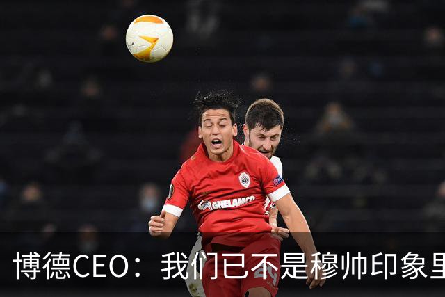 博德CEO：我们已不是穆帅印象里的球队，当年他都不愿在这训练